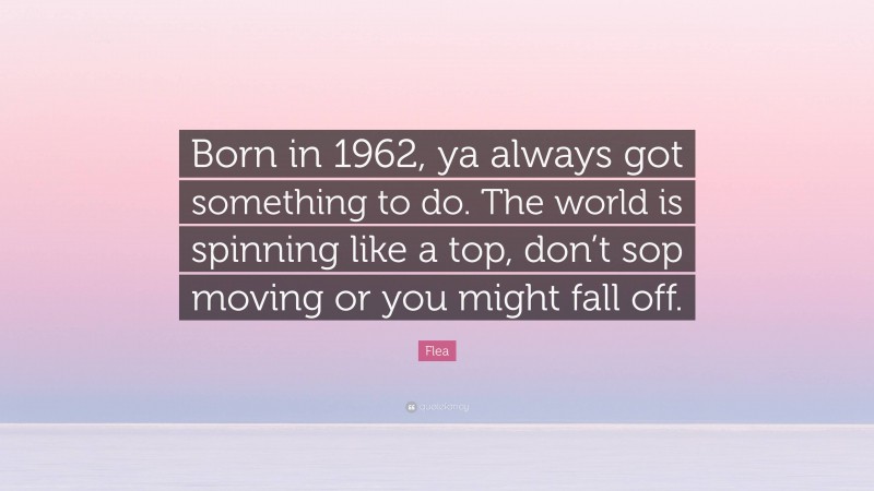 Flea Quote: “Born in 1962, ya always got something to do. The world is spinning like a top, don’t sop moving or you might fall off.”