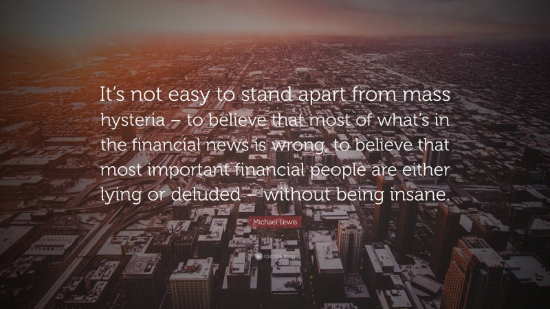 Michael Lewis Quote: “It’s not easy to stand apart from mass hysteria – to believe that most of what’s in the financial news is wrong, to believe that most important financial people are either lying or deluded – without being insane.”