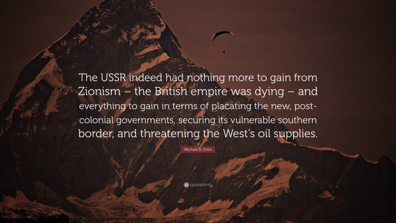 Michael B. Oren Quote: “The USSR indeed had nothing more to gain from Zionism – the British empire was dying – and everything to gain in terms of placating the new, post-colonial governments, securing its vulnerable southern border, and threatening the West’s oil supplies.”