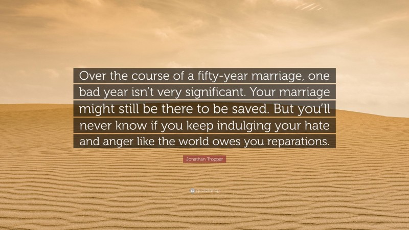 Jonathan Tropper Quote: “Over the course of a fifty-year marriage, one bad year isn’t very significant. Your marriage might still be there to be saved. But you’ll never know if you keep indulging your hate and anger like the world owes you reparations.”