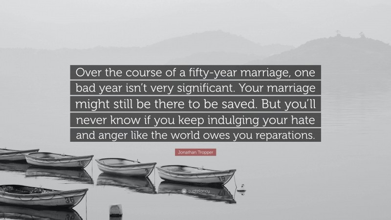 Jonathan Tropper Quote: “Over the course of a fifty-year marriage, one bad year isn’t very significant. Your marriage might still be there to be saved. But you’ll never know if you keep indulging your hate and anger like the world owes you reparations.”