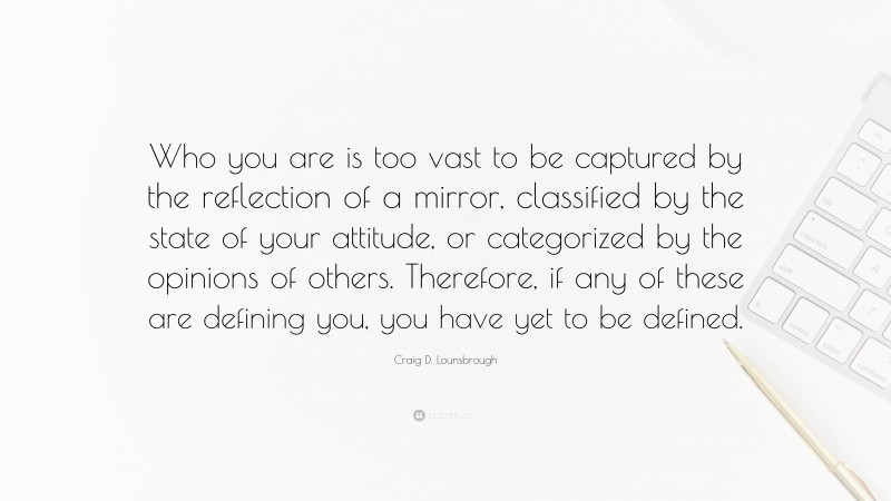 Craig D. Lounsbrough Quote: “Who you are is too vast to be captured by the reflection of a mirror, classified by the state of your attitude, or categorized by the opinions of others. Therefore, if any of these are defining you, you have yet to be defined.”