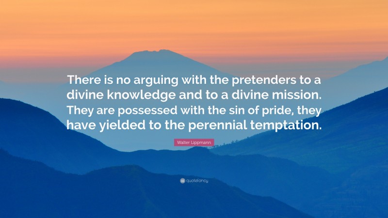 Walter Lippmann Quote: “There is no arguing with the pretenders to a divine knowledge and to a divine mission. They are possessed with the sin of pride, they have yielded to the perennial temptation.”