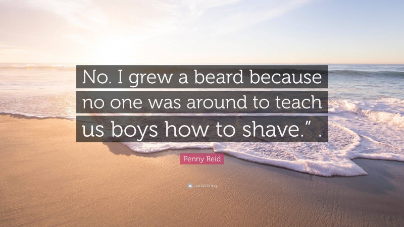 Penny Reid Quote: “No. I grew a beard because no one was around to teach us boys how to shave.” .”