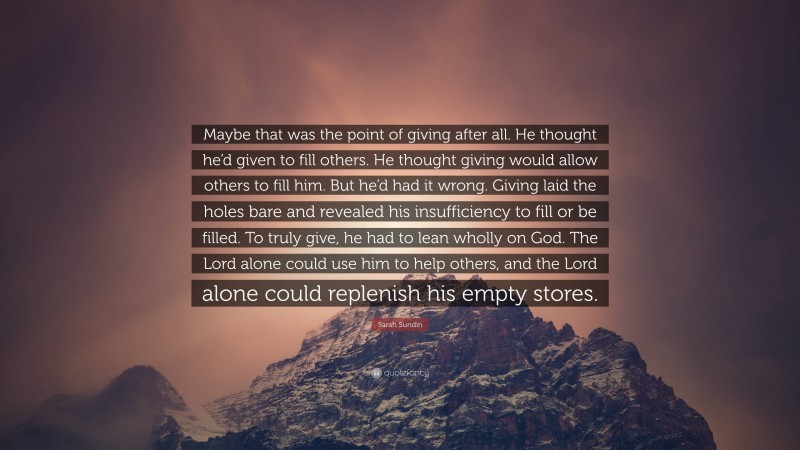 Sarah Sundin Quote: “Maybe that was the point of giving after all. He thought he’d given to fill others. He thought giving would allow others to fill him. But he’d had it wrong. Giving laid the holes bare and revealed his insufficiency to fill or be filled. To truly give, he had to lean wholly on God. The Lord alone could use him to help others, and the Lord alone could replenish his empty stores.”