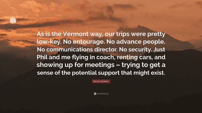 Bernie Sanders Quote: “As is the Vermont way, our trips were pretty low-key. No entourage. No advance people. No communications director. No security. Just Phil and me flying in coach, renting cars, and showing up for meetings – trying to get a sense of the potential support that might exist.”