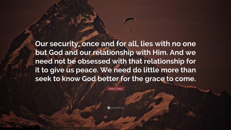 Karen Casey Quote: “Our security, once and for all, lies with no one but God and our relationship with Him. And we need not be obsessed with that relationship for it to give us peace. We need do little more than seek to know God better for the grace to come.”