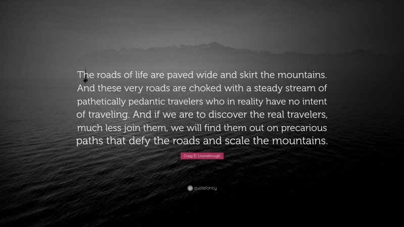 Craig D. Lounsbrough Quote: “The roads of life are paved wide and skirt the mountains. And these very roads are choked with a steady stream of pathetically pedantic travelers who in reality have no intent of traveling. And if we are to discover the real travelers, much less join them, we will find them out on precarious paths that defy the roads and scale the mountains.”