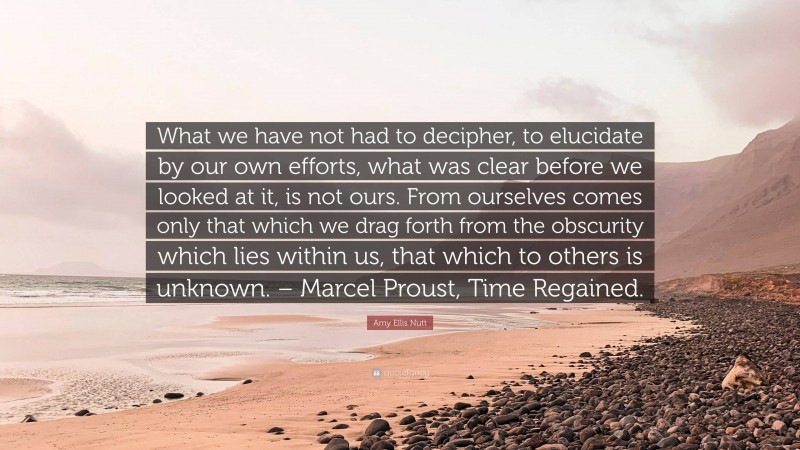 Amy Ellis Nutt Quote: “What we have not had to decipher, to elucidate by our own efforts, what was clear before we looked at it, is not ours. From ourselves comes only that which we drag forth from the obscurity which lies within us, that which to others is unknown. – Marcel Proust, Time Regained.”