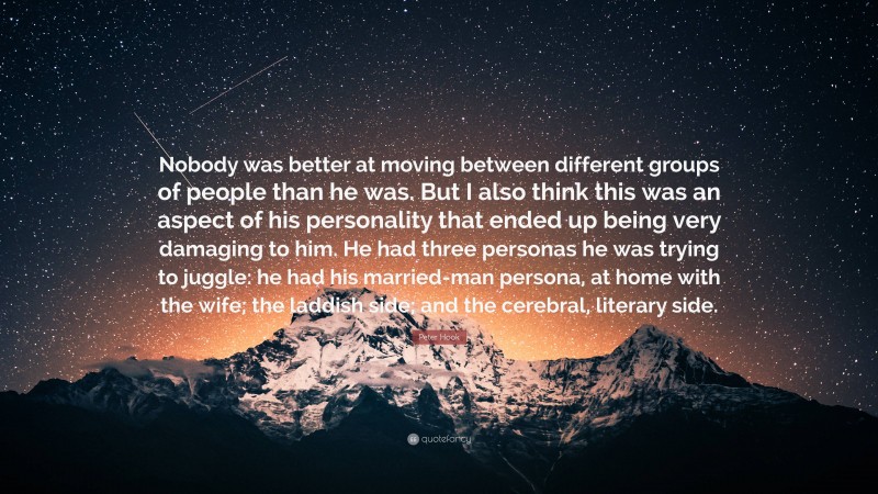 Peter Hook Quote: “Nobody was better at moving between different groups of people than he was. But I also think this was an aspect of his personality that ended up being very damaging to him. He had three personas he was trying to juggle: he had his married-man persona, at home with the wife; the laddish side; and the cerebral, literary side.”