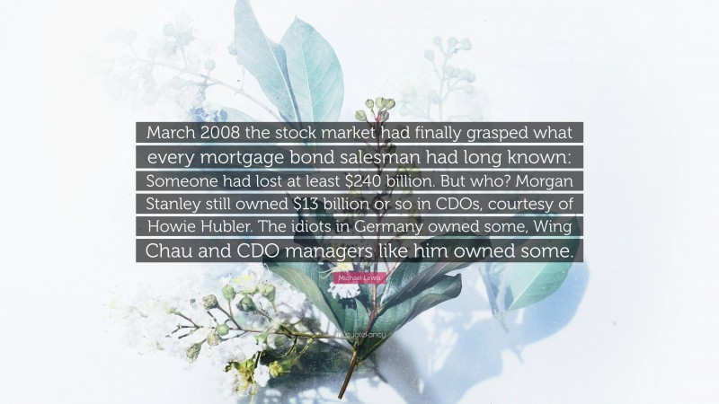 Michael Lewis Quote: “March 2008 the stock market had finally grasped what every mortgage bond salesman had long known: Someone had lost at least $240 billion. But who? Morgan Stanley still owned $13 billion or so in CDOs, courtesy of Howie Hubler. The idiots in Germany owned some, Wing Chau and CDO managers like him owned some.”