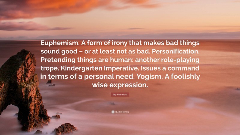 Jay Heinrichs Quote: “Euphemism. A form of irony that makes bad things sound good – or at least not as bad. Personification. Pretending things are human: another role-playing trope. Kindergarten Imperative. Issues a command in terms of a personal need. Yogism. A foolishly wise expression.”