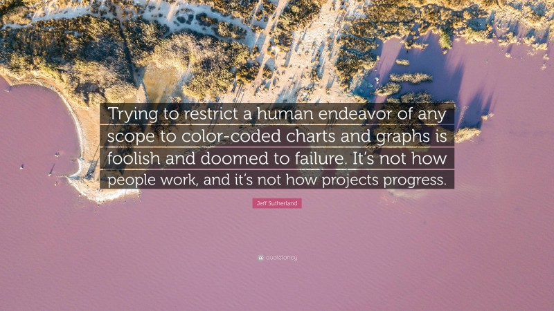 Jeff Sutherland Quote: “Trying to restrict a human endeavor of any scope to color-coded charts and graphs is foolish and doomed to failure. It’s not how people work, and it’s not how projects progress.”