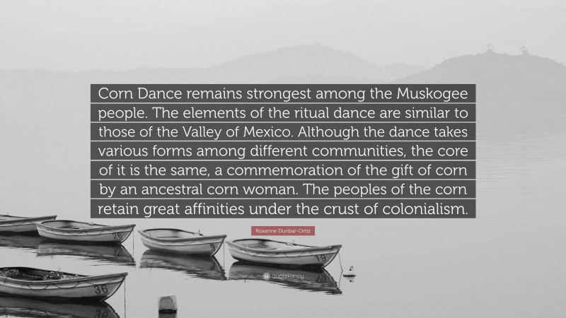Roxanne Dunbar-Ortiz Quote: “Corn Dance remains strongest among the Muskogee people. The elements of the ritual dance are similar to those of the Valley of Mexico. Although the dance takes various forms among different communities, the core of it is the same, a commemoration of the gift of corn by an ancestral corn woman. The peoples of the corn retain great affinities under the crust of colonialism.”
