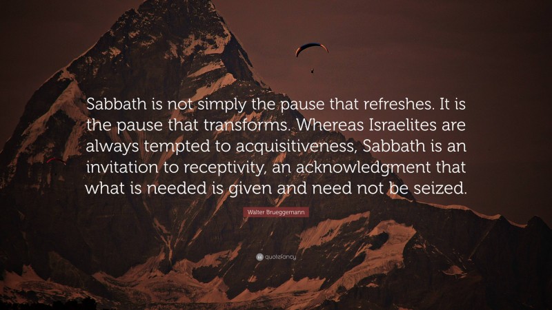 Walter Brueggemann Quote: “Sabbath is not simply the pause that refreshes. It is the pause that transforms. Whereas Israelites are always tempted to acquisitiveness, Sabbath is an invitation to receptivity, an acknowledgment that what is needed is given and need not be seized.”