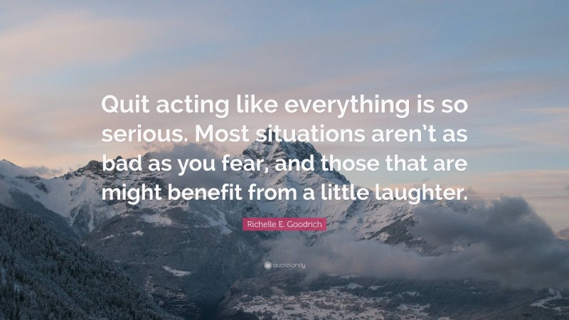 Richelle E. Goodrich Quote: “Quit acting like everything is so serious. Most situations aren’t as bad as you fear, and those that are might benefit from a little laughter.”