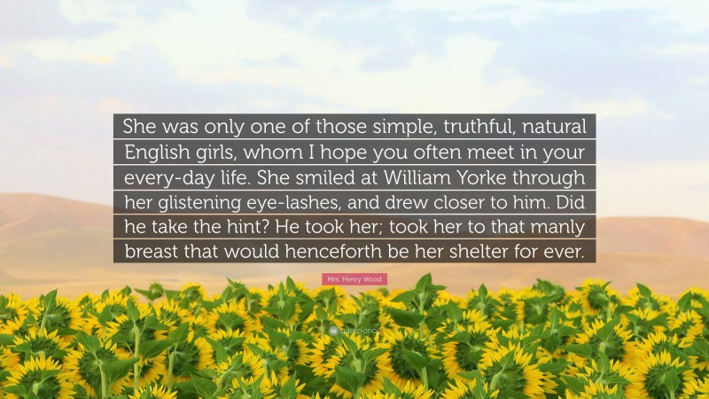 Mrs. Henry Wood Quote: “She was only one of those simple, truthful, natural English girls, whom I hope you often meet in your every-day life. She smiled at William Yorke through her glistening eye-lashes, and drew closer to him. Did he take the hint? He took her; took her to that manly breast that would henceforth be her shelter for ever.”