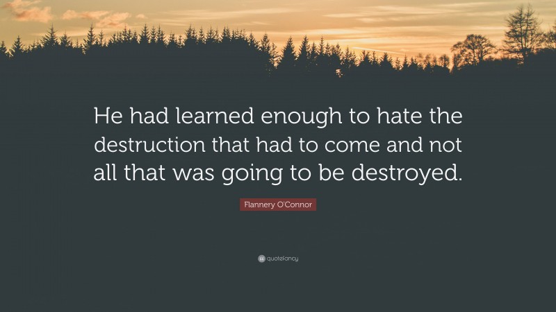 Flannery O'Connor Quote: “He had learned enough to hate the destruction that had to come and not all that was going to be destroyed.”