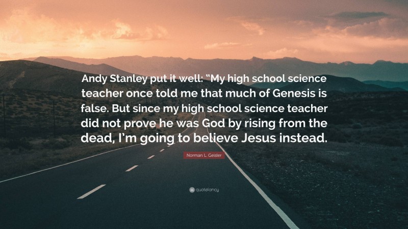Norman L. Geisler Quote: “Andy Stanley put it well: “My high school science teacher once told me that much of Genesis is false. But since my high school science teacher did not prove he was God by rising from the dead, I’m going to believe Jesus instead.”