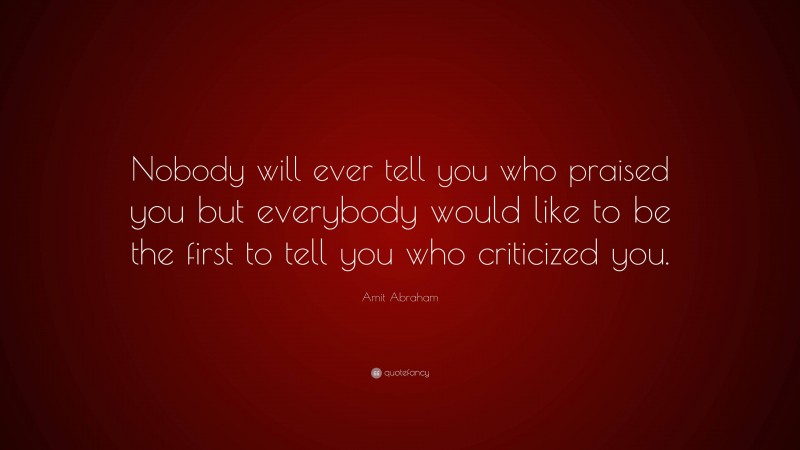 Amit Abraham Quote: “Nobody will ever tell you who praised you but everybody would like to be the first to tell you who criticized you.”