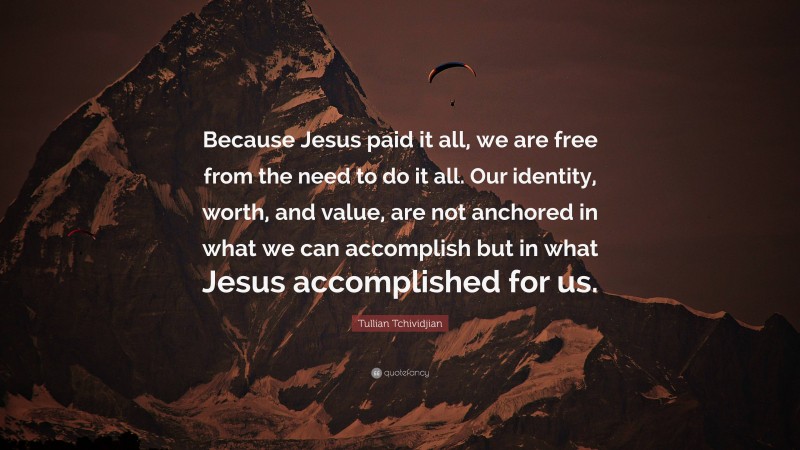 Tullian Tchividjian Quote: “Because Jesus paid it all, we are free from the need to do it all. Our identity, worth, and value, are not anchored in what we can accomplish but in what Jesus accomplished for us.”