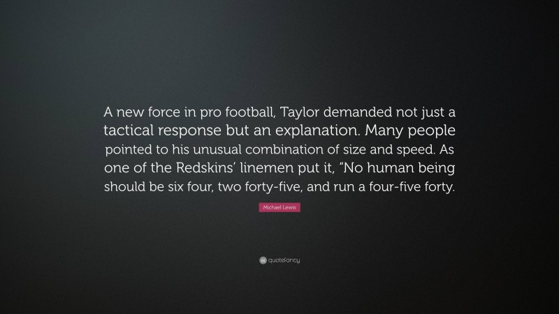 Michael Lewis Quote: “A new force in pro football, Taylor demanded not just a tactical response but an explanation. Many people pointed to his unusual combination of size and speed. As one of the Redskins’ linemen put it, “No human being should be six four, two forty-five, and run a four-five forty.”