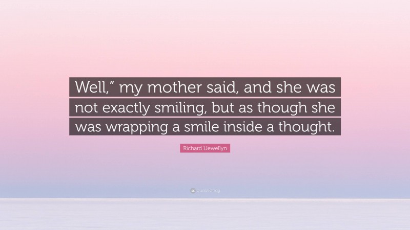 Richard Llewellyn Quote: “Well,” my mother said, and she was not exactly smiling, but as though she was wrapping a smile inside a thought.”