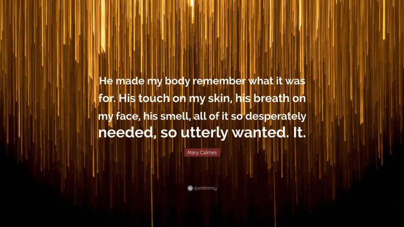 Mary Calmes Quote: “He made my body remember what it was for. His touch on my skin, his breath on my face, his smell, all of it so desperately needed, so utterly wanted. It.”