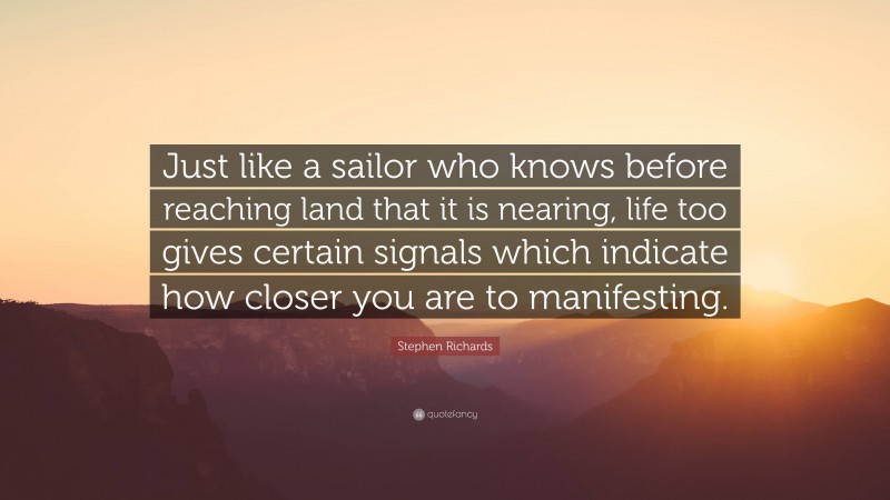 Stephen Richards Quote: “Just like a sailor who knows before reaching land that it is nearing, life too gives certain signals which indicate how closer you are to manifesting.”