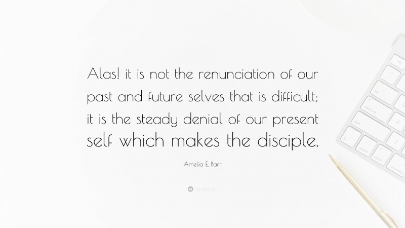 Amelia E. Barr Quote: “Alas! it is not the renunciation of our past and future selves that is difficult; it is the steady denial of our present self which makes the disciple.”