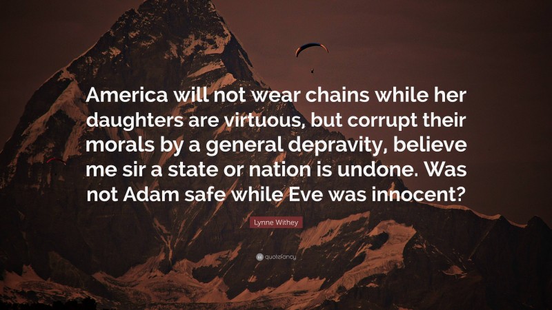 Lynne Withey Quote: “America will not wear chains while her daughters are virtuous, but corrupt their morals by a general depravity, believe me sir a state or nation is undone. Was not Adam safe while Eve was innocent?”