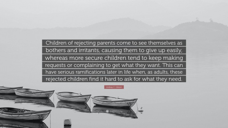 Lindsay C. Gibson Quote: “Children of rejecting parents come to see themselves as bothers and irritants, causing them to give up easily, whereas more secure children tend to keep making requests or complaining to get what they want. This can have serious ramifications later in life when, as adults, these rejected children find it hard to ask for what they need.”