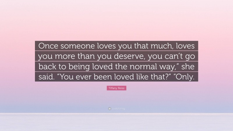 Tiffany Reisz Quote: “Once someone loves you that much, loves you more than you deserve, you can’t go back to being loved the normal way,” she said. “You ever been loved like that?” “Only.”