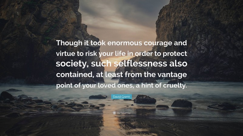 David Grann Quote: “Though it took enormous courage and virtue to risk your life in order to protect society, such selflessness also contained, at least from the vantage point of your loved ones, a hint of cruelty.”