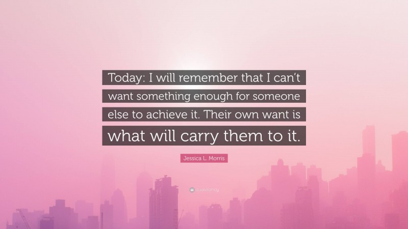 Jessica L. Morris Quote: “Today: I will remember that I can’t want something enough for someone else to achieve it. Their own want is what will carry them to it.”