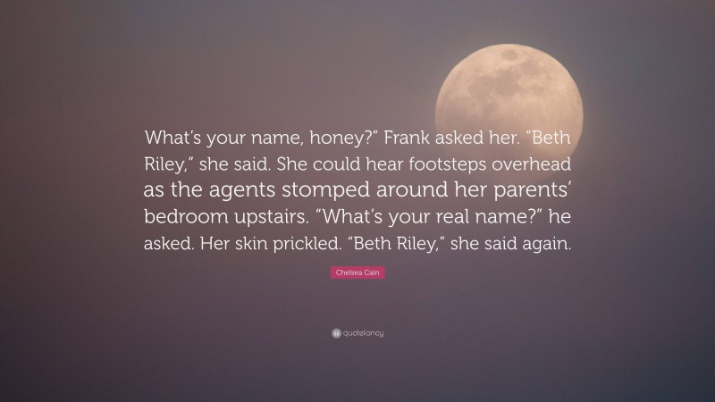 Chelsea Cain Quote: “What’s your name, honey?” Frank asked her. “Beth Riley,” she said. She could hear footsteps overhead as the agents stomped around her parents’ bedroom upstairs. “What’s your real name?” he asked. Her skin prickled. “Beth Riley,” she said again.”