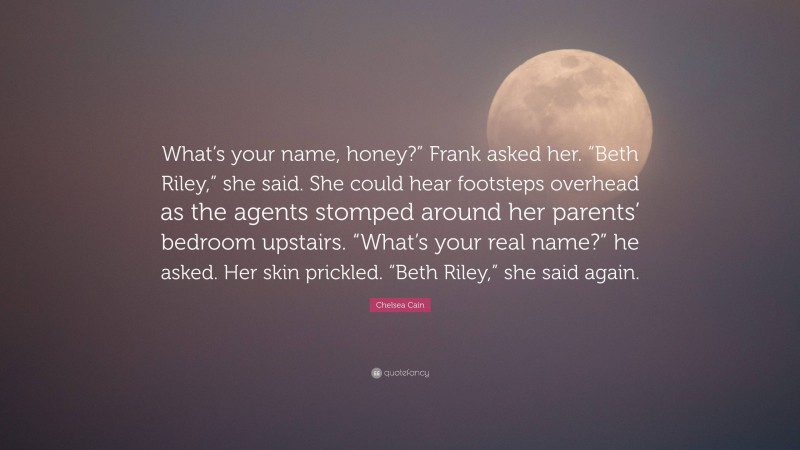 Chelsea Cain Quote: “What’s your name, honey?” Frank asked her. “Beth Riley,” she said. She could hear footsteps overhead as the agents stomped around her parents’ bedroom upstairs. “What’s your real name?” he asked. Her skin prickled. “Beth Riley,” she said again.”