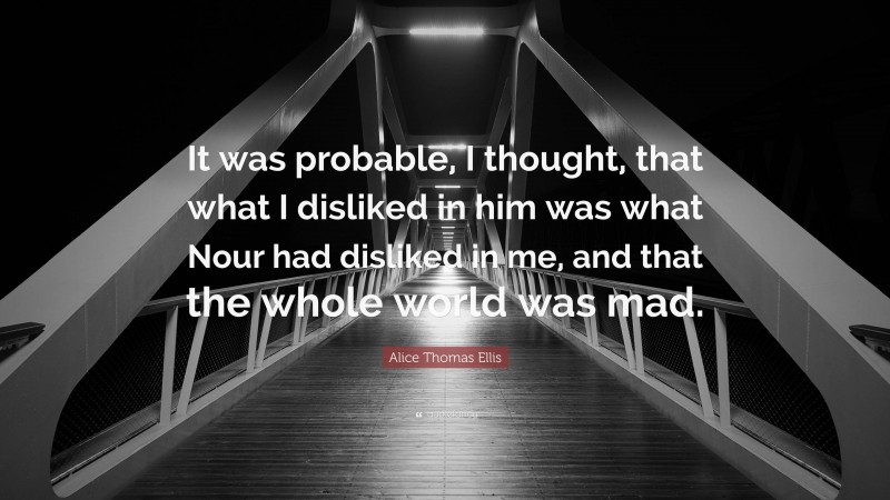 Alice Thomas Ellis Quote: “It was probable, I thought, that what I disliked in him was what Nour had disliked in me, and that the whole world was mad.”