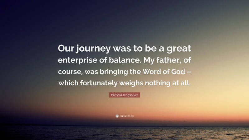 Barbara Kingsolver Quote: “Our journey was to be a great enterprise of balance. My father, of course, was bringing the Word of God – which fortunately weighs nothing at all.”