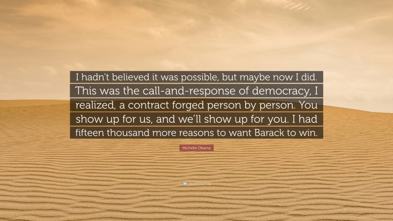 Michelle Obama Quote: “I hadn’t believed it was possible, but maybe now I did. This was the call-and-response of democracy, I realized, a contract forged person by person. You show up for us, and we’ll show up for you. I had fifteen thousand more reasons to want Barack to win.”