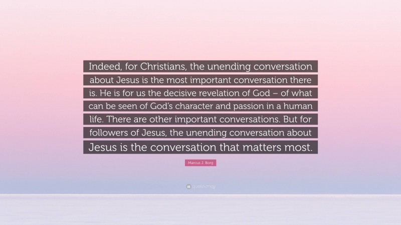 Marcus J. Borg Quote: “Indeed, for Christians, the unending conversation about Jesus is the most important conversation there is. He is for us the decisive revelation of God – of what can be seen of God’s character and passion in a human life. There are other important conversations. But for followers of Jesus, the unending conversation about Jesus is the conversation that matters most.”