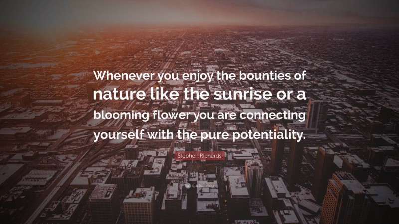 Stephen Richards Quote: “Whenever you enjoy the bounties of nature like the sunrise or a blooming flower you are connecting yourself with the pure potentiality.”