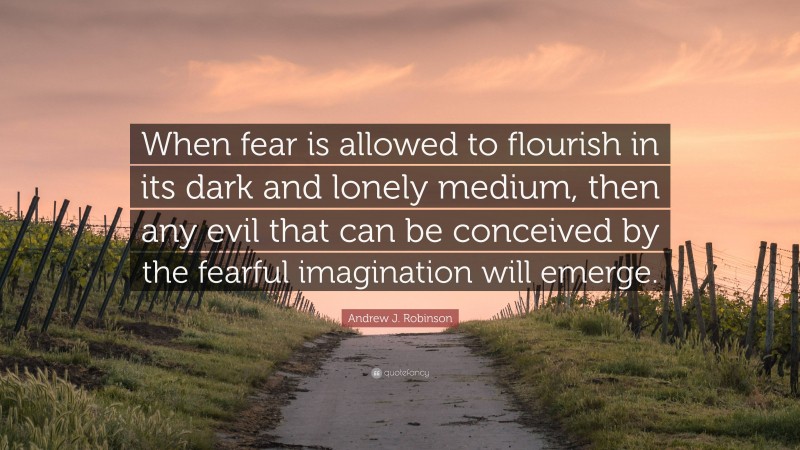 Andrew J. Robinson Quote: “When fear is allowed to flourish in its dark and lonely medium, then any evil that can be conceived by the fearful imagination will emerge.”