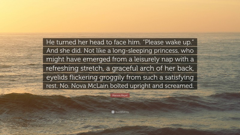 Marissa Meyer Quote: “He turned her head to face him. “Please wake up.” And she did. Not like a long-sleeping princess, who might have emerged from a leisurely nap with a refreshing stretch, a graceful arch of her back, eyelids flickering groggily from such a satisfying rest. No. Nova McLain bolted upright and screamed.”