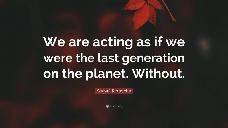 Sogyal Rinpoche Quote: “We are acting as if we were the last generation on the planet. Without.”