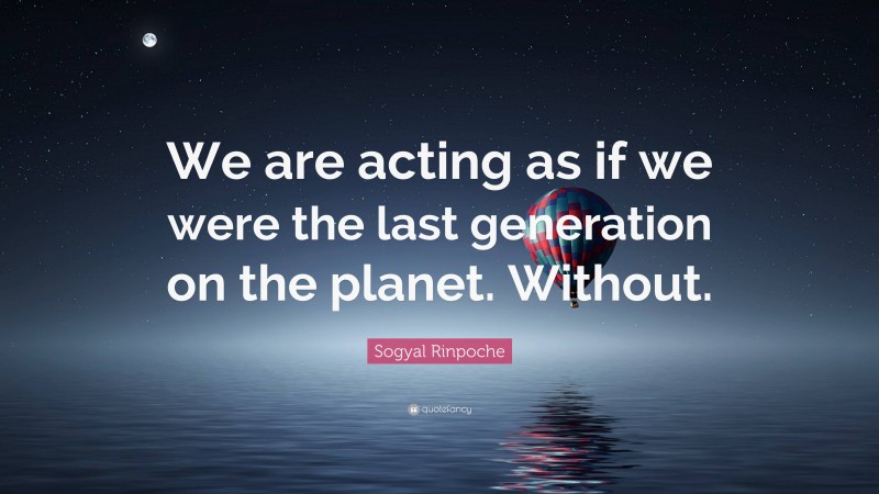 Sogyal Rinpoche Quote: “We are acting as if we were the last generation on the planet. Without.”