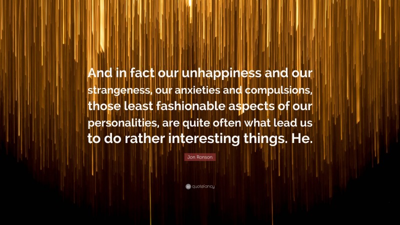 Jon Ronson Quote: “And in fact our unhappiness and our strangeness, our anxieties and compulsions, those least fashionable aspects of our personalities, are quite often what lead us to do rather interesting things. He.”