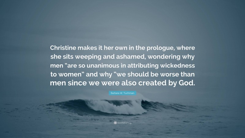 Barbara W. Tuchman Quote: “Christine makes it her own in the prologue, where she sits weeping and ashamed, wondering why men “are so unanimous in attributing wickedness to women” and why “we should be worse than men since we were also created by God.”
