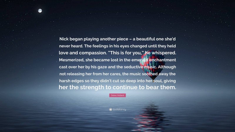 Debra Holland Quote: “Nick began playing another piece – a beautiful one she’d never heard. The feelings in his eyes changed until they held love and compassion. “This is for you,” he whispered. Mesmerized, she became lost in the emerald enchantment cast over her by his gaze and the seductive music. Although not releasing her from her cares, the music soothed away the harsh edges so they didn’t cut so deep into her soul, giving her the strength to continue to bear them.”