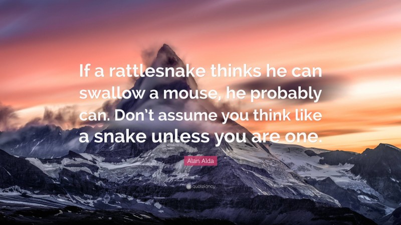 Alan Alda Quote: “If a rattlesnake thinks he can swallow a mouse, he probably can. Don’t assume you think like a snake unless you are one.”